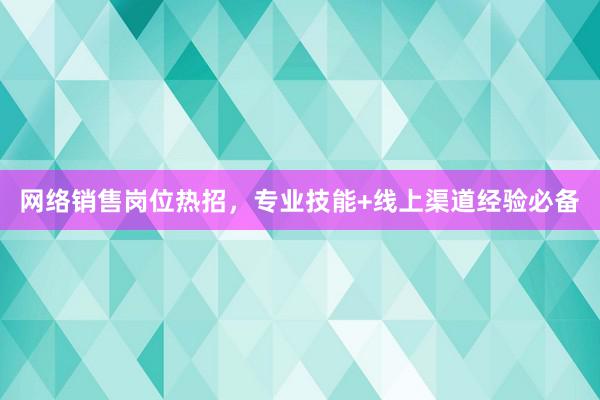 网络销售岗位热招，专业技能+线上渠道经验必备