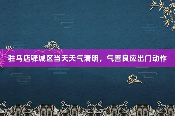 驻马店驿城区当天天气清明，气善良应出门动作